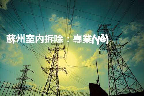 蘇州室內拆除：專業(yè)高效，安全環(huán)保一站式服務